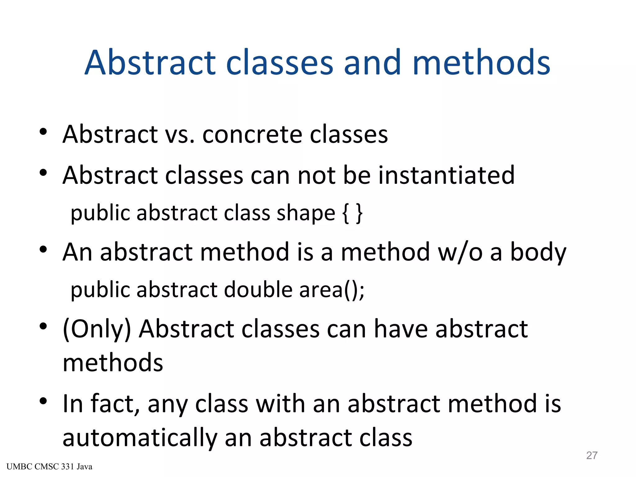 UMBC CMSC 331 Java Abstract classes and methods • Abstract vs. concrete classes • Abstract classes can not be instantiated public abstract class shape { } • An abstract method is a method w/o a body public abstract double area(); • (Only) Abstract classes can have abstract methods • In fact, any class with an abstract method is automatically an abstract class 27 