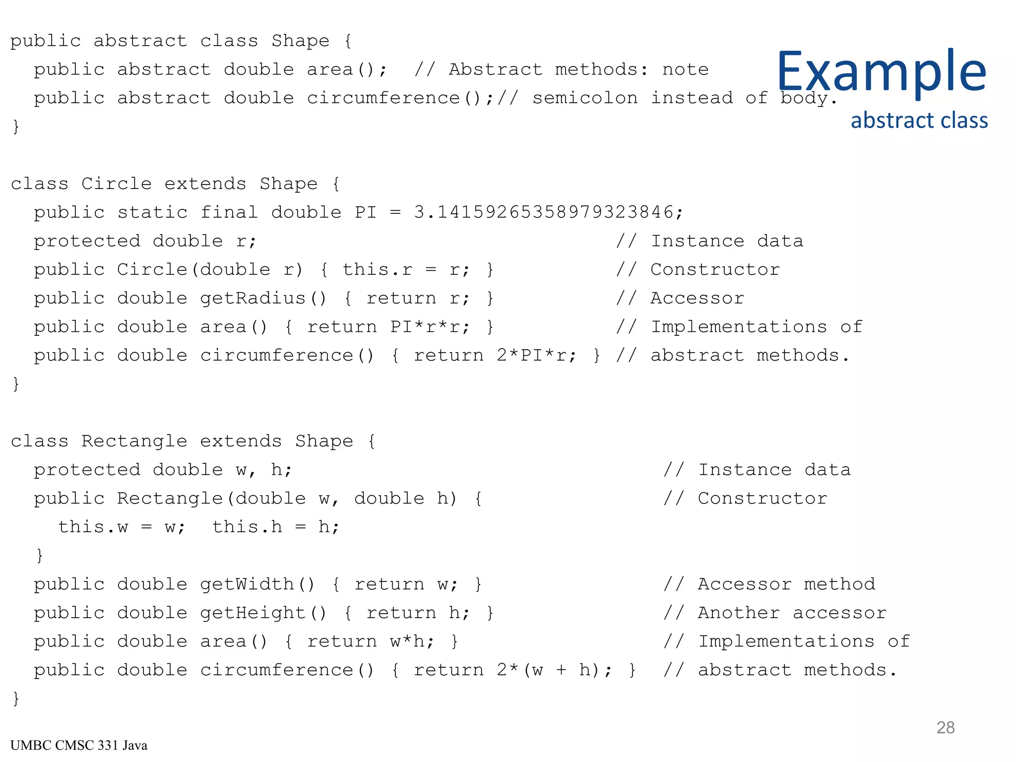 UMBC CMSC 331 Java Example abstract class public abstract class Shape { public abstract double area(); // Abstract methods: note public abstract double circumference();// semicolon instead of body. } class Circle extends Shape { public static final double PI = 3.14159265358979323846; protected double r; // Instance data public Circle(double r) { this.r = r; } // Constructor public double getRadius() { return r; } // Accessor public double area() { return PI*r*r; } // Implementations of public double circumference() { return 2*PI*r; } // abstract methods. } class Rectangle extends Shape { protected double w, h; // Instance data public Rectangle(double w, double h) { // Constructor this.w = w; this.h = h; } public double getWidth() { return w; } // Accessor method public double getHeight() { return h; } // Another accessor public double area() { return w*h; } // Implementations of public double circumference() { return 2*(w + h); } // abstract methods. } 28 