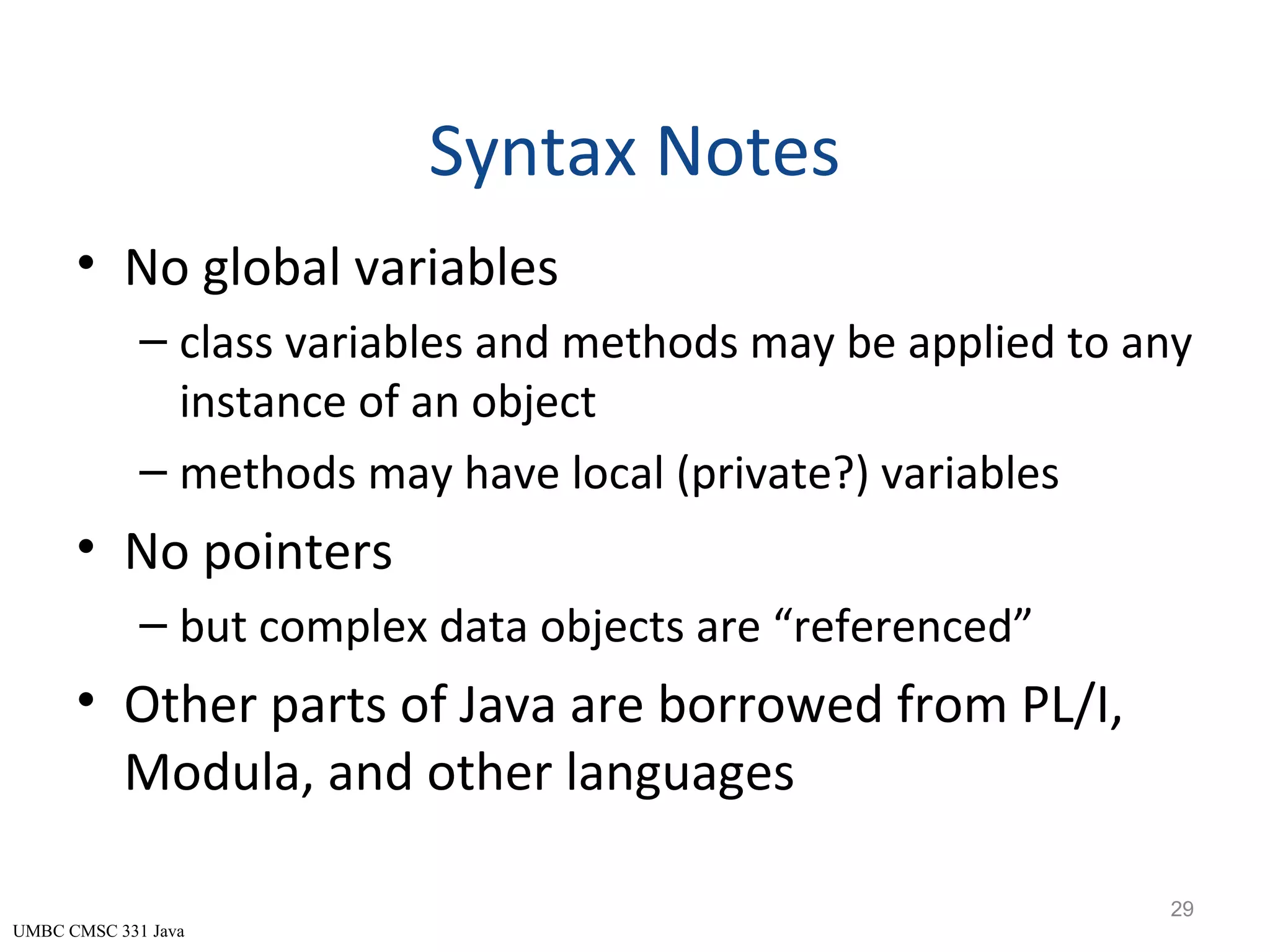 UMBC CMSC 331 Java Syntax Notes • No global variables – class variables and methods may be applied to any instance of an object – methods may have local (private?) variables • No pointers – but complex data objects are “referenced” • Other parts of Java are borrowed from PL/I, Modula, and other languages 29 