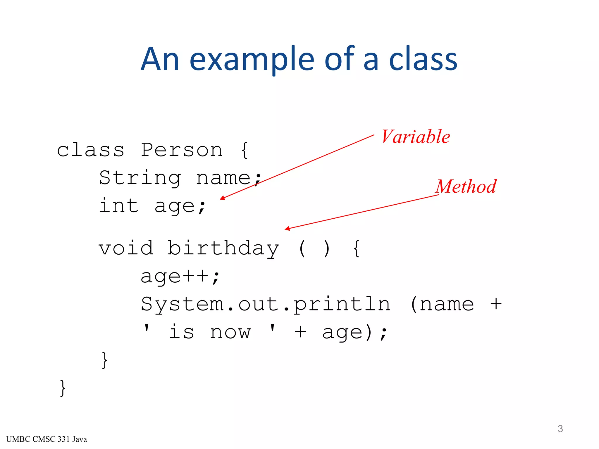 UMBC CMSC 331 Java An example of a class 3 class Person { String name; int age; void birthday ( ) { age++; System.out.println (name + ' is now ' + age); } } Variable Method 