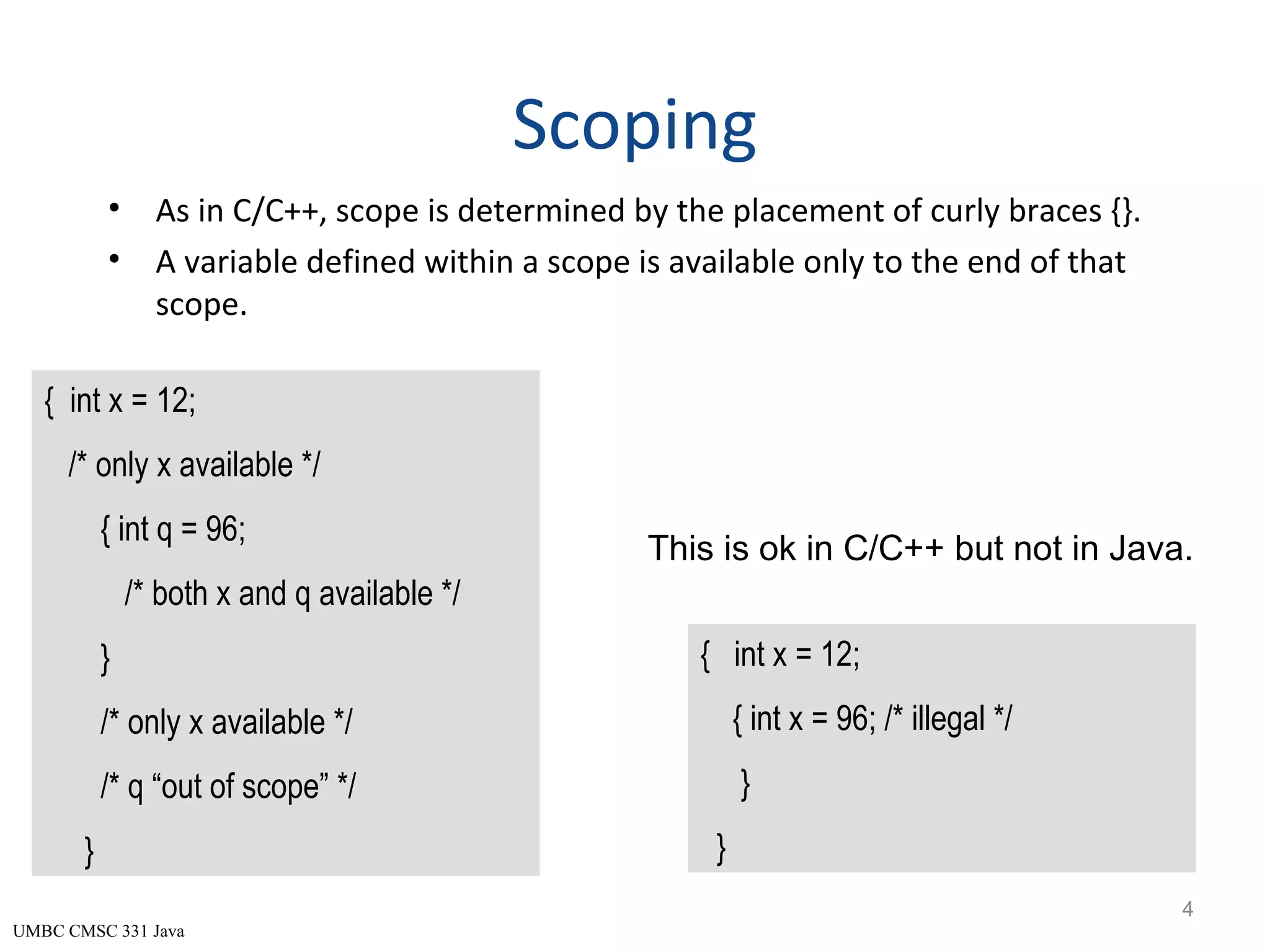 UMBC CMSC 331 Java Scoping • As in C/C++, scope is determined by the placement of curly braces {}. • A variable defined within a scope is available only to the end of that scope. 4 { int x = 12; /* only x available */ { int q = 96; /* both x and q available */ } /* only x available */ /* q “out of scope” */ } { int x = 12; { int x = 96; /* illegal */ } } This is ok in C/C++ but not in Java. 