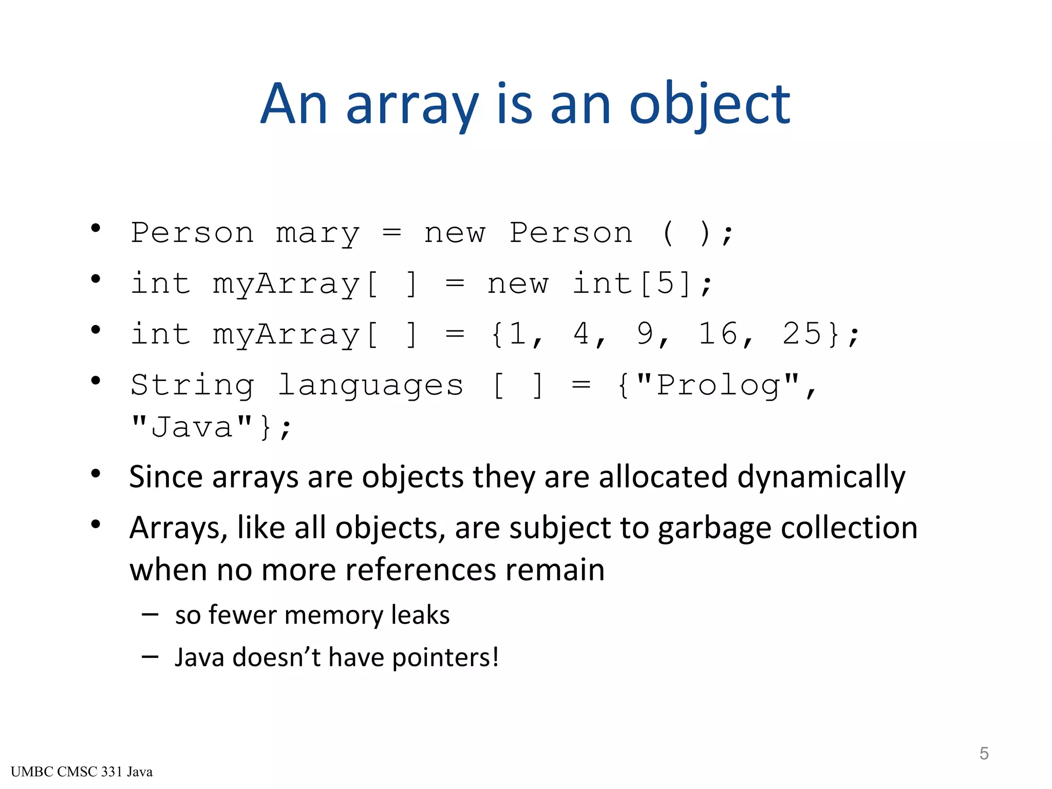 UMBC CMSC 331 Java An array is an object • Person mary = new Person ( ); • int myArray[ ] = new int[5]; • int myArray[ ] = {1, 4, 9, 16, 25}; • String languages [ ] = {"Prolog", "Java"}; • Since arrays are objects they are allocated dynamically • Arrays, like all objects, are subject to garbage collection when no more references remain – so fewer memory leaks – Java doesn’t have pointers! 5 