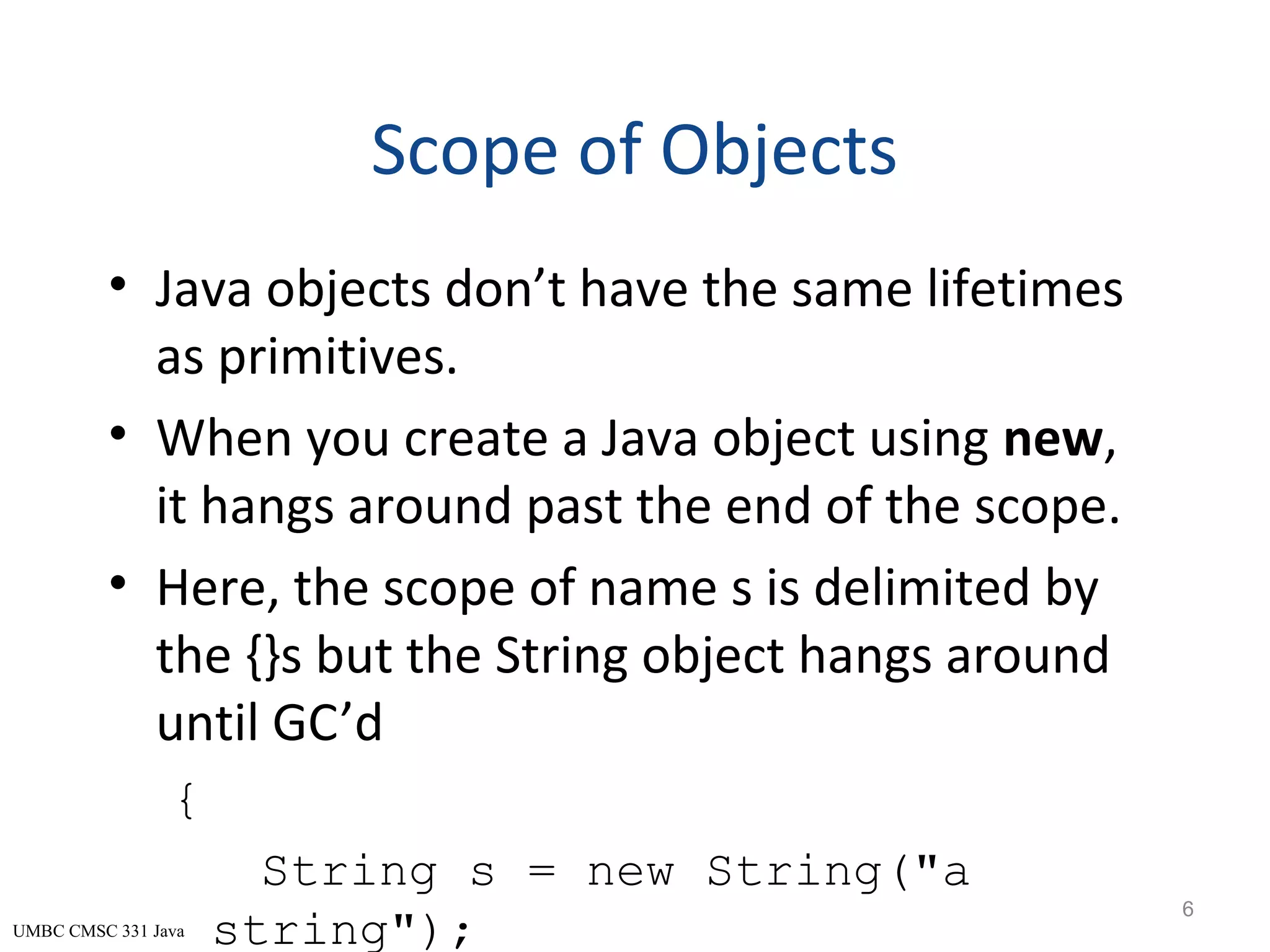 UMBC CMSC 331 Java Scope of Objects • Java objects don’t have the same lifetimes as primitives. • When you create a Java object using new, it hangs around past the end of the scope. • Here, the scope of name s is delimited by the {}s but the String object hangs around until GC’d { String s = new String("a string"); 6 