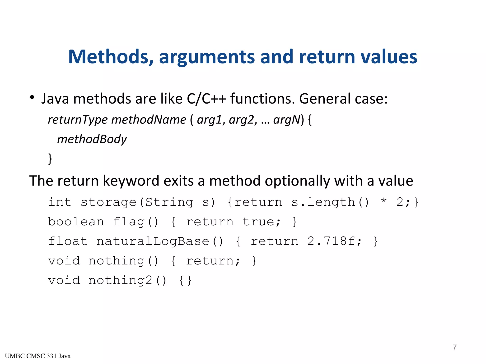UMBC CMSC 331 Java Methods, arguments and return values • Java methods are like C/C++ functions. General case: returnType methodName ( arg1, arg2, … argN) { methodBody } The return keyword exits a method optionally with a value int storage(String s) {return s.length() * 2;} boolean flag() { return true; } float naturalLogBase() { return 2.718f; } void nothing() { return; } void nothing2() {} 7 
