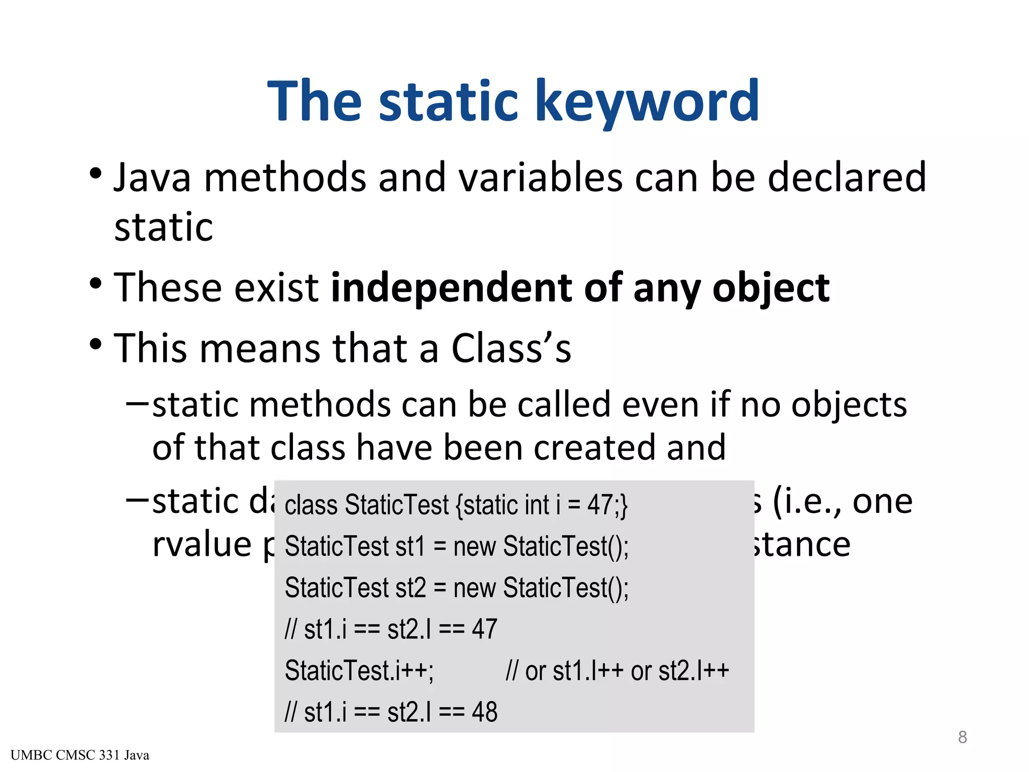 UMBC CMSC 331 Java The static keyword • Java methods and variables can be declared static • These exist independent of any object • This means that a Class’s –static methods can be called even if no objects of that class have been created and –static data is “shared” by all instances (i.e., one rvalue per class instead of one per instance 8 class StaticTest {static int i = 47;} StaticTest st1 = new StaticTest(); StaticTest st2 = new StaticTest(); // st1.i == st2.I == 47 StaticTest.i++; // or st1.I++ or st2.I++ // st1.i == st2.I == 48 