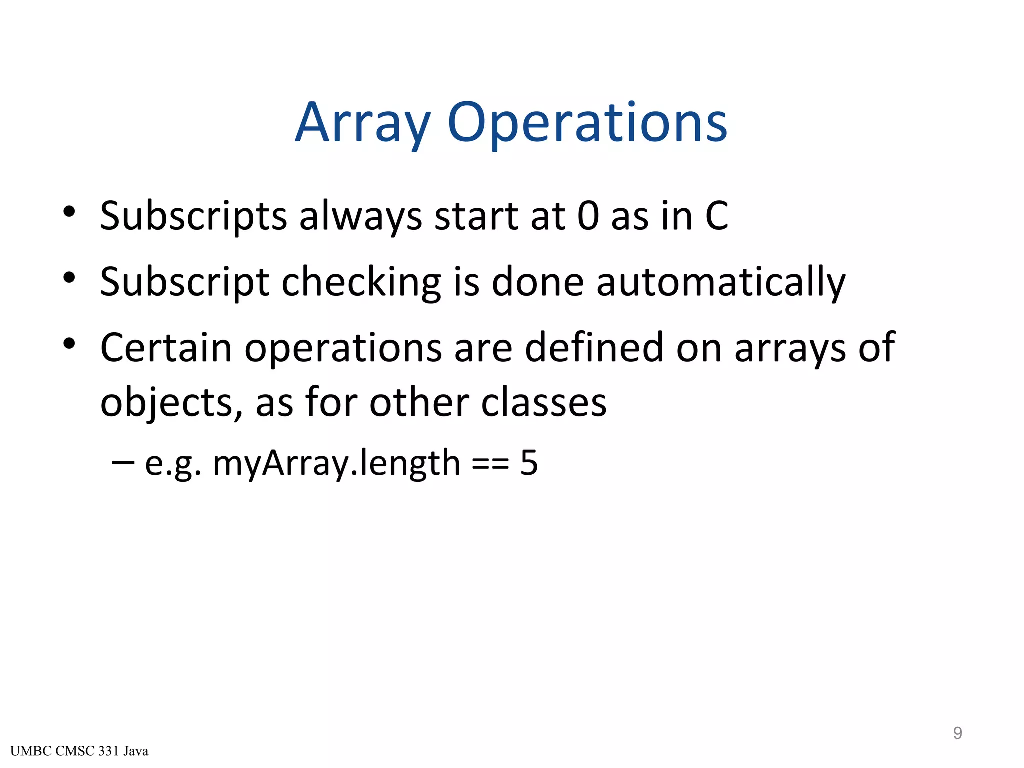 UMBC CMSC 331 Java Array Operations • Subscripts always start at 0 as in C • Subscript checking is done automatically • Certain operations are defined on arrays of objects, as for other classes – e.g. myArray.length == 5 9 