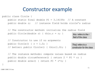 UMBC CMSC 331 Java
Constructor example
public class Circle {
public static final double PI = 3.14159; // A constant
public double r; // instance field holds circle’s radius
// The constructor method: initialize the radius field
public Circle(double r) { this.r = r; }
// Constructor to use if no arguments
public Circle() { r = 1.0; }
// better: public Circle() { this(1.0); }
// The instance methods: compute values based on radius
public double circumference() { return 2 * PI * r; }
public double area() { return PI * r*r; }
}
16
this.r refers to the r
field of the class
This() refers to a
constructor for the class
 