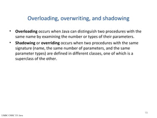 UMBC CMSC 331 Java
Overloading, overwriting, and shadowing
• Overloading occurs when Java can distinguish two procedures with the
same name by examining the number or types of their parameters.
• Shadowing or overriding occurs when two procedures with the same
signature (name, the same number of parameters, and the same
parameter types) are defined in different classes, one of which is a
superclass of the other.
19
 