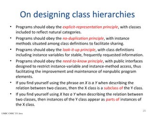 UMBC CMSC 331 Java
On designing class hierarchies
• Programs should obey the explicit-representation principle, with classes
included to reflect natural categories.
• Programs should obey the no-duplication principle, with instance
methods situated among class definitions to facilitate sharing.
• Programs should obey the look-it-up principle, with class definitions
including instance variables for stable, frequently requested information.
• Programs should obey the need-to-know principle, with public interfaces
designed to restrict instance-variable and instance-method access, thus
facilitating the improvement and maintenance of nonpublic program
elements.
• If you find yourself using the phrase an X is a Y when describing the
relation between two classes, then the X class is a subclass of the Y class.
• If you find yourself using X has a Y when describing the relation between
two classes, then instances of the Y class appear as parts of instances of
the X class.
20
 