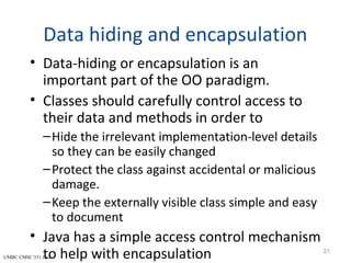 UMBC CMSC 331 Java
Data hiding and encapsulation
• Data-hiding or encapsulation is an
important part of the OO paradigm.
• Classes should carefully control access to
their data and methods in order to
–Hide the irrelevant implementation-level details
so they can be easily changed
–Protect the class against accidental or malicious
damage.
–Keep the externally visible class simple and easy
to document
• Java has a simple access control mechanism
to help with encapsulation 21
 