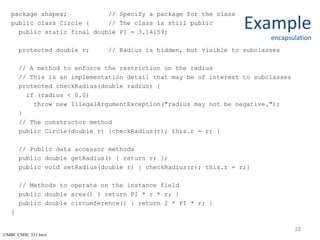 UMBC CMSC 331 Java
Example
encapsulation
package shapes; // Specify a package for the class
public class Circle { // The class is still public
public static final double PI = 3.14159;
protected double r; // Radius is hidden, but visible to subclasses
// A method to enforce the restriction on the radius
// This is an implementation detail that may be of interest to subclasses
protected checkRadius(double radius) {
if (radius < 0.0)
throw new IllegalArgumentException("radius may not be negative.");
}
// The constructor method
public Circle(double r) {checkRadius(r); this.r = r; }
// Public data accessor methods
public double getRadius() { return r; };
public void setRadius(double r) { checkRadius(r); this.r = r;}
// Methods to operate on the instance field
public double area() { return PI * r * r; }
public double circumference() { return 2 * PI * r; }
}
22
 