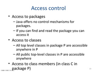 UMBC CMSC 331 Java
Access control
• Access to packages
– Java offers no control mechanisms for
packages.
– If you can find and read the package you can
access it
• Access to classes
– All top level classes in package P are accessible
anywhere in P
– All public top-level classes in P are accessible
anywhere
• Access to class members (in class C in
package P) 23
 