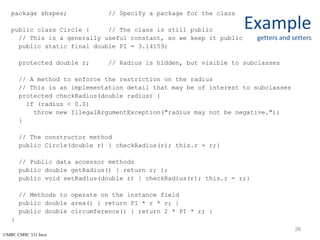 UMBC CMSC 331 Java
Example
getters and setters
package shapes; // Specify a package for the class
public class Circle { // The class is still public
// This is a generally useful constant, so we keep it public
public static final double PI = 3.14159;
protected double r; // Radius is hidden, but visible to subclasses
// A method to enforce the restriction on the radius
// This is an implementation detail that may be of interest to subclasses
protected checkRadius(double radius) {
if (radius < 0.0)
throw new IllegalArgumentException("radius may not be negative.");
}
// The constructor method
public Circle(double r) { checkRadius(r); this.r = r;}
// Public data accessor methods
public double getRadius() { return r; };
public void setRadius(double r) { checkRadius(r); this.r = r;}
// Methods to operate on the instance field
public double area() { return PI * r * r; }
public double circumference() { return 2 * PI * r; }
}
26
 
