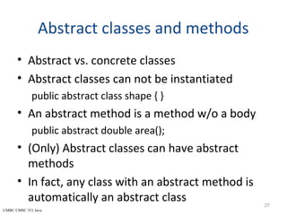 UMBC CMSC 331 Java
Abstract classes and methods
• Abstract vs. concrete classes
• Abstract classes can not be instantiated
public abstract class shape { }
• An abstract method is a method w/o a body
public abstract double area();
• (Only) Abstract classes can have abstract
methods
• In fact, any class with an abstract method is
automatically an abstract class 27
 