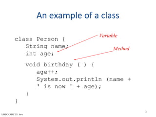 UMBC CMSC 331 Java
An example of a class
3
class Person {
String name;
int age;
void birthday ( ) {
age++;
System.out.println (name +
' is now ' + age);
}
}
Variable
Method
 