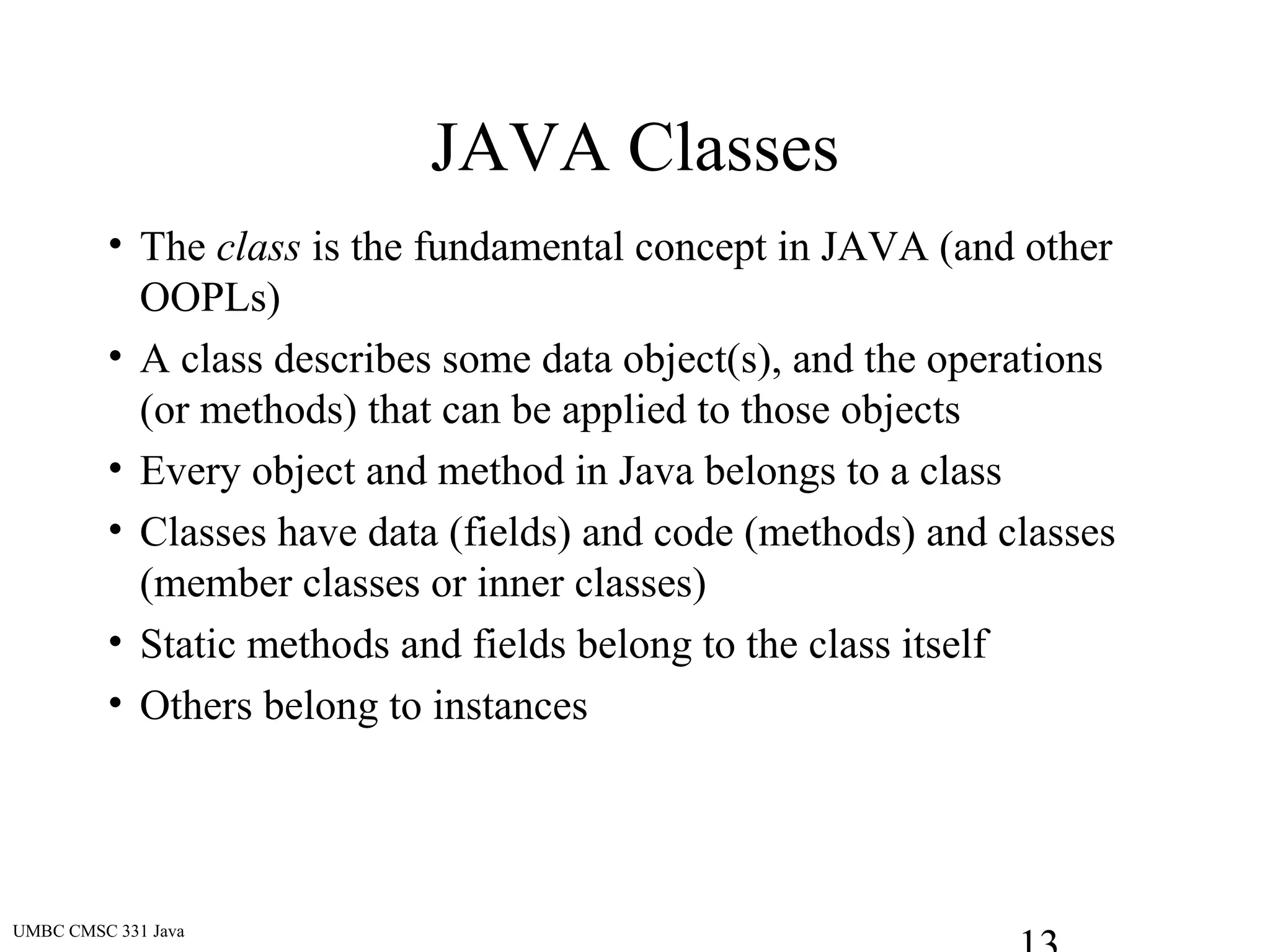 UMBC CMSC 331 Java
JAVA Classes
• The class is the fundamental concept in JAVA (and other
OOPLs)
• A class describes some data object(s), and the operations
(or methods) that can be applied to those objects
• Every object and method in Java belongs to a class
• Classes have data (fields) and code (methods) and classes
(member classes or inner classes)
• Static methods and fields belong to the class itself
• Others belong to instances
 