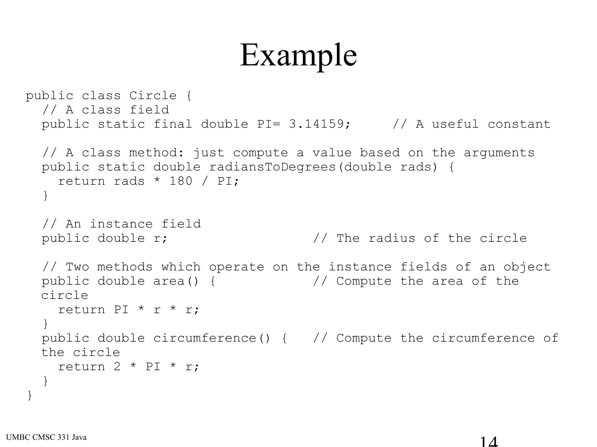 UMBC CMSC 331 Java
Example
public class Circle {
// A class field
public static final double PI= 3.14159; // A useful constant
// A class method: just compute a value based on the arguments
public static double radiansToDegrees(double rads) {
return rads * 180 / PI;
}
// An instance field
public double r; // The radius of the circle
// Two methods which operate on the instance fields of an object
public double area() { // Compute the area of the
circle
return PI * r * r;
}
public double circumference() { // Compute the circumference of
the circle
return 2 * PI * r;
}
}
 