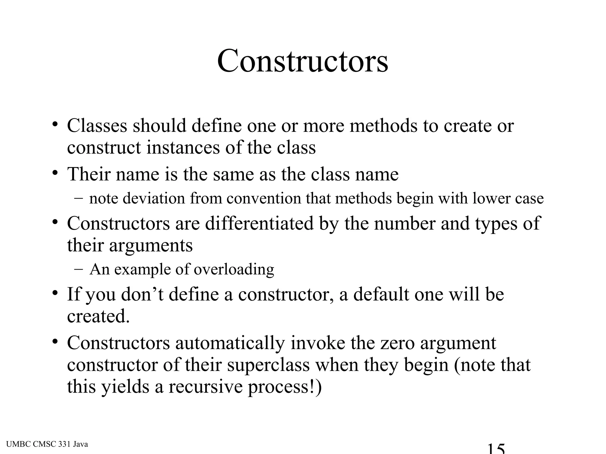 UMBC CMSC 331 Java
Constructors
• Classes should define one or more methods to create or
construct instances of the class
• Their name is the same as the class name
– note deviation from convention that methods begin with lower case
• Constructors are differentiated by the number and types of
their arguments
– An example of overloading
• If you don’t define a constructor, a default one will be
created.
• Constructors automatically invoke the zero argument
constructor of their superclass when they begin (note that
this yields a recursive process!)
 
