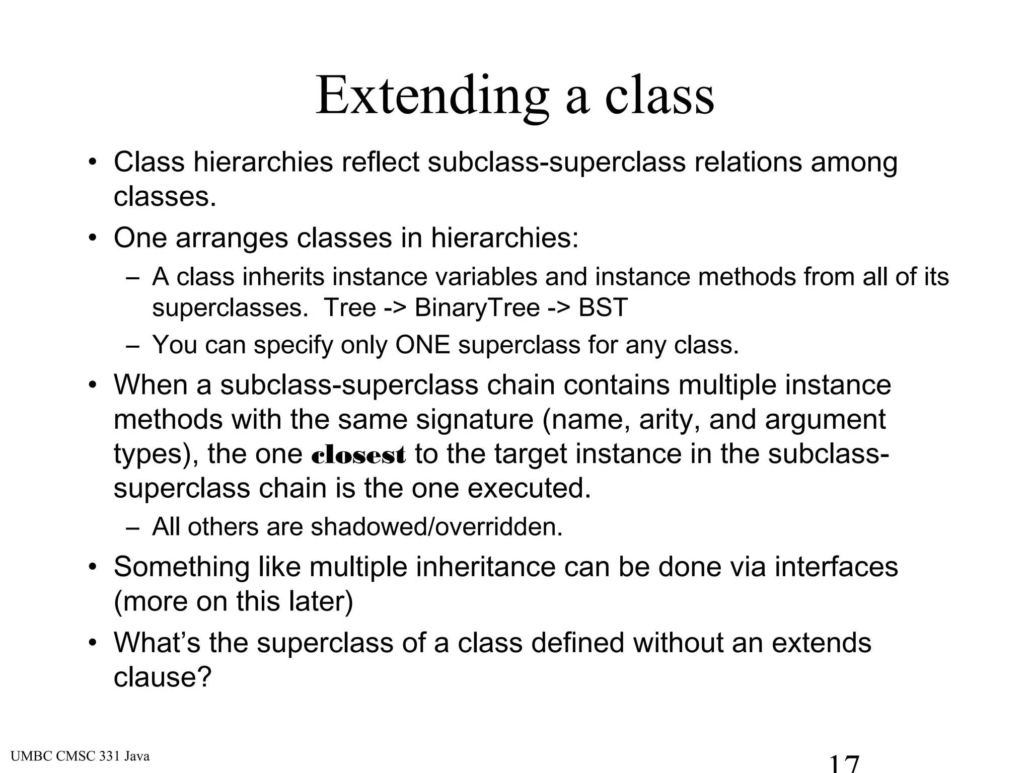 UMBC CMSC 331 Java
Extending a class
• Class hierarchies reflect subclass-superclass relations among
classes.
• One arranges classes in hierarchies:
– A class inherits instance variables and instance methods from all of its
superclasses. Tree -> BinaryTree -> BST
– You can specify only ONE superclass for any class.
• When a subclass-superclass chain contains multiple instance
methods with the same signature (name, arity, and argument
types), the one closest to the target instance in the subclass-
superclass chain is the one executed.
– All others are shadowed/overridden.
• Something like multiple inheritance can be done via interfaces
(more on this later)
• What’s the superclass of a class defined without an extends
clause?
 