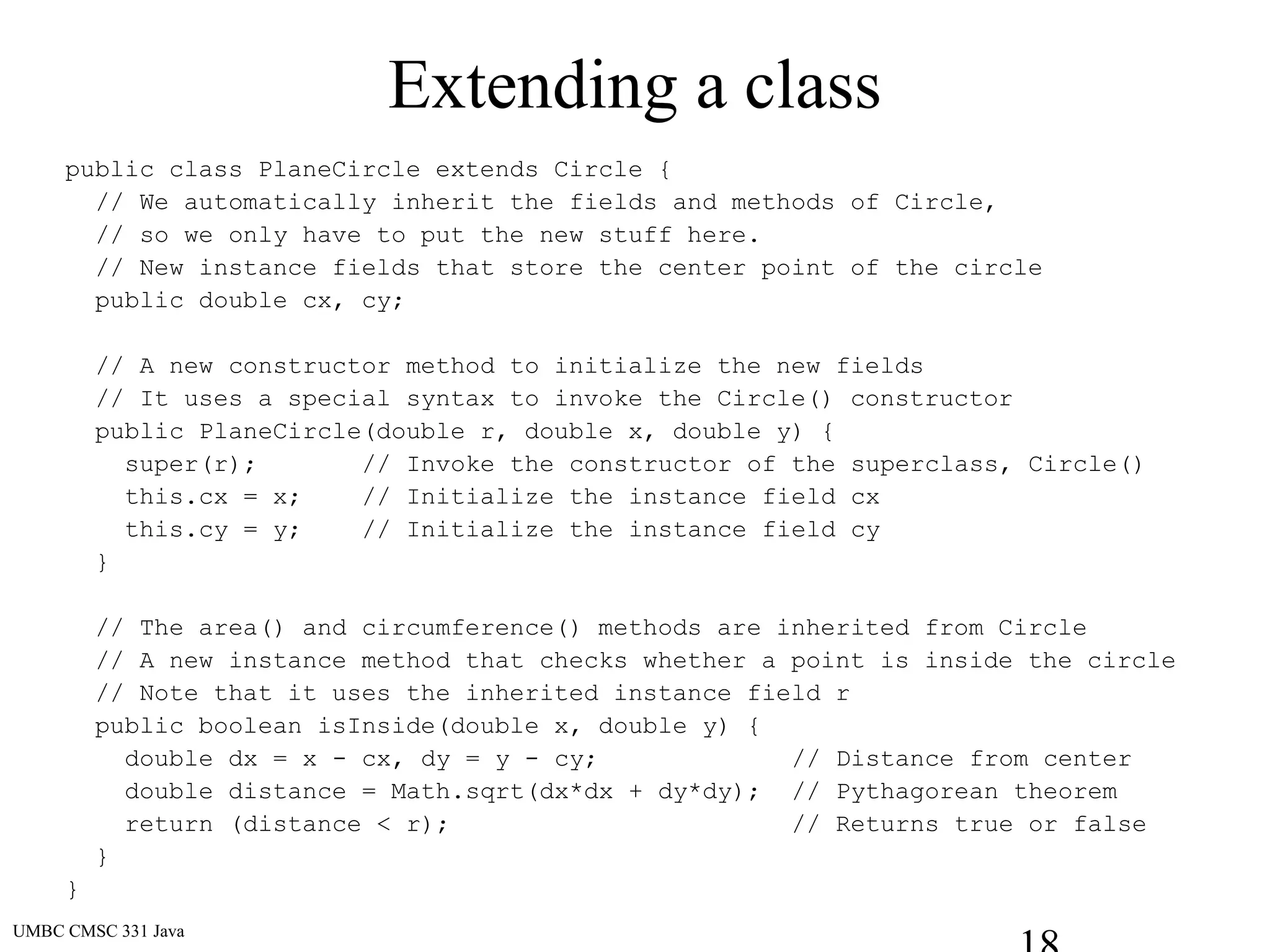 UMBC CMSC 331 Java
Extending a class
public class PlaneCircle extends Circle {
// We automatically inherit the fields and methods of Circle,
// so we only have to put the new stuff here.
// New instance fields that store the center point of the circle
public double cx, cy;
// A new constructor method to initialize the new fields
// It uses a special syntax to invoke the Circle() constructor
public PlaneCircle(double r, double x, double y) {
super(r); // Invoke the constructor of the superclass, Circle()
this.cx = x; // Initialize the instance field cx
this.cy = y; // Initialize the instance field cy
}
// The area() and circumference() methods are inherited from Circle
// A new instance method that checks whether a point is inside the circle
// Note that it uses the inherited instance field r
public boolean isInside(double x, double y) {
double dx = x - cx, dy = y - cy; // Distance from center
double distance = Math.sqrt(dx*dx + dy*dy); // Pythagorean theorem
return (distance < r); // Returns true or false
}
}
 