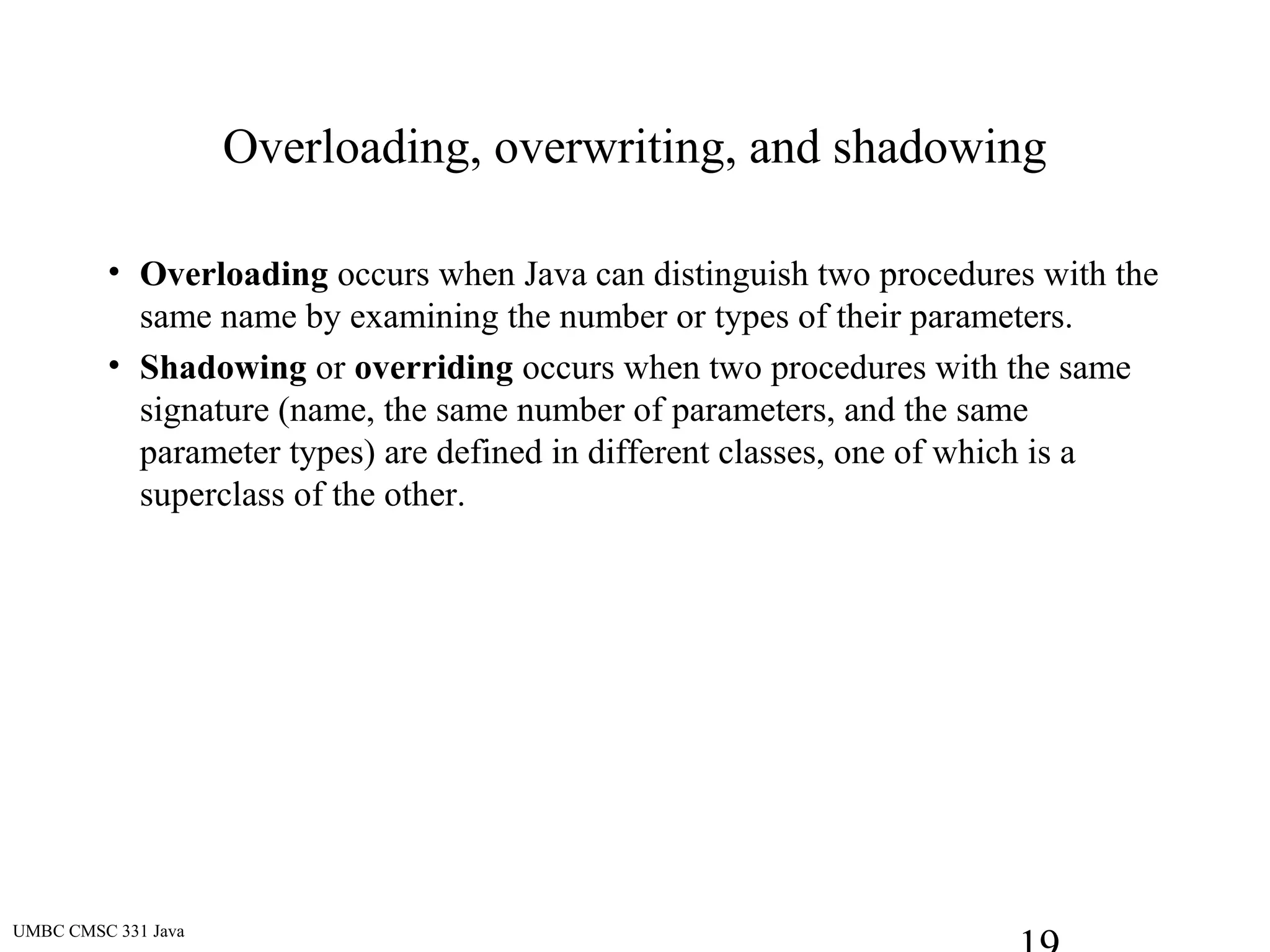 UMBC CMSC 331 Java
Overloading, overwriting, and shadowing
• Overloading occurs when Java can distinguish two procedures with the
same name by examining the number or types of their parameters.
• Shadowing or overriding occurs when two procedures with the same
signature (name, the same number of parameters, and the same
parameter types) are defined in different classes, one of which is a
superclass of the other.
 