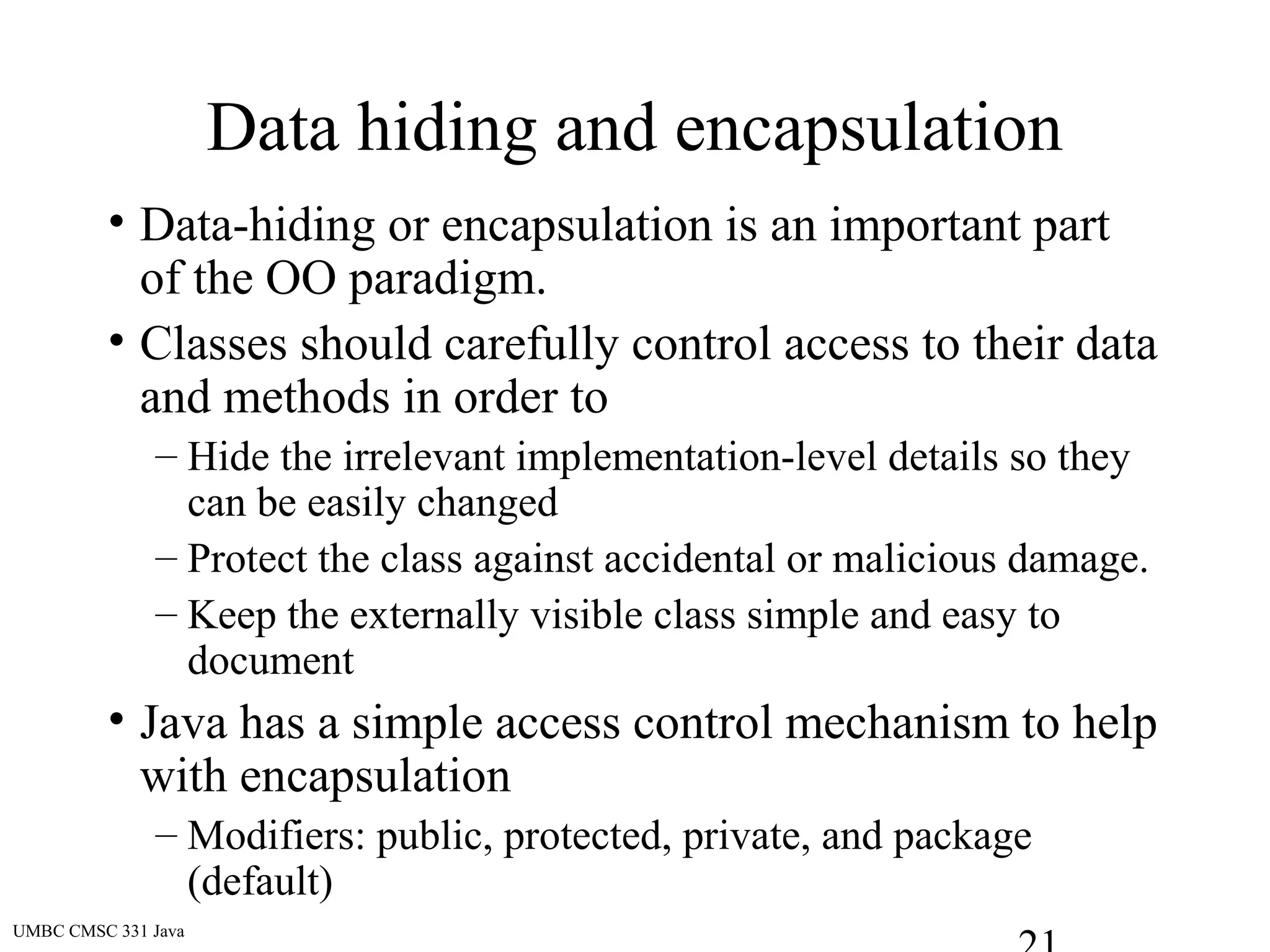 UMBC CMSC 331 Java
Data hiding and encapsulation
• Data-hiding or encapsulation is an important part
of the OO paradigm.
• Classes should carefully control access to their data
and methods in order to
– Hide the irrelevant implementation-level details so they
can be easily changed
– Protect the class against accidental or malicious damage.
– Keep the externally visible class simple and easy to
document
• Java has a simple access control mechanism to help
with encapsulation
– Modifiers: public, protected, private, and package
(default)
 
