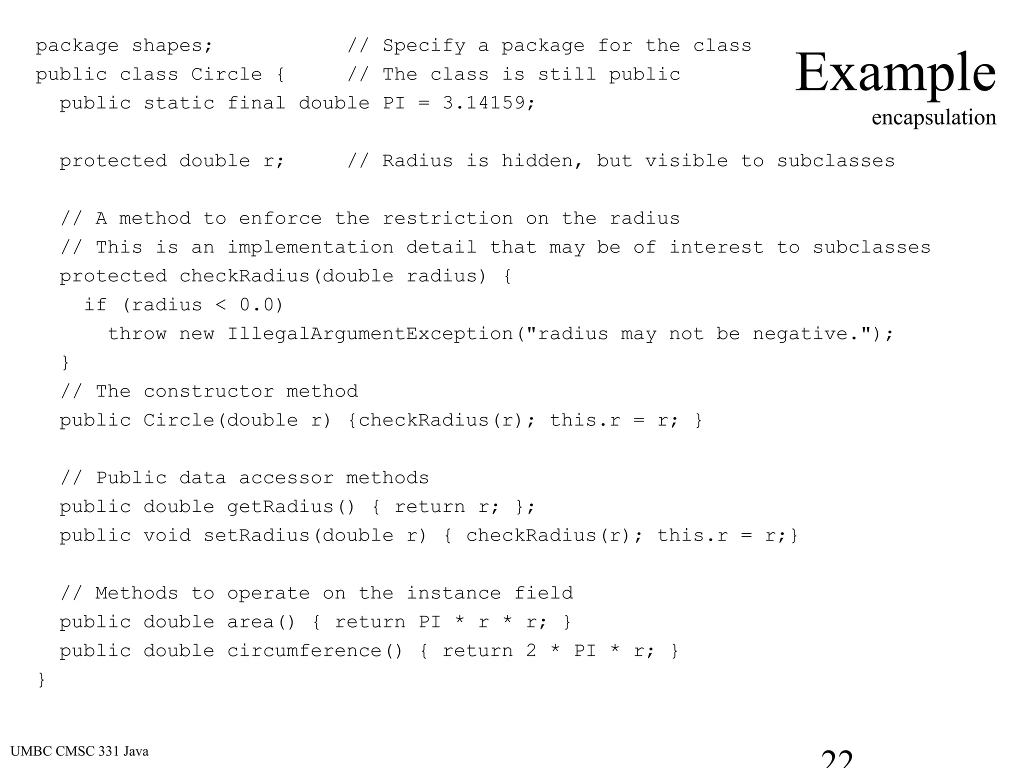 UMBC CMSC 331 Java
Example
encapsulation
package shapes; // Specify a package for the class
public class Circle { // The class is still public
public static final double PI = 3.14159;
protected double r; // Radius is hidden, but visible to subclasses
// A method to enforce the restriction on the radius
// This is an implementation detail that may be of interest to subclasses
protected checkRadius(double radius) {
if (radius < 0.0)
throw new IllegalArgumentException("radius may not be negative.");
}
// The constructor method
public Circle(double r) {checkRadius(r); this.r = r; }
// Public data accessor methods
public double getRadius() { return r; };
public void setRadius(double r) { checkRadius(r); this.r = r;}
// Methods to operate on the instance field
public double area() { return PI * r * r; }
public double circumference() { return 2 * PI * r; }
}
 