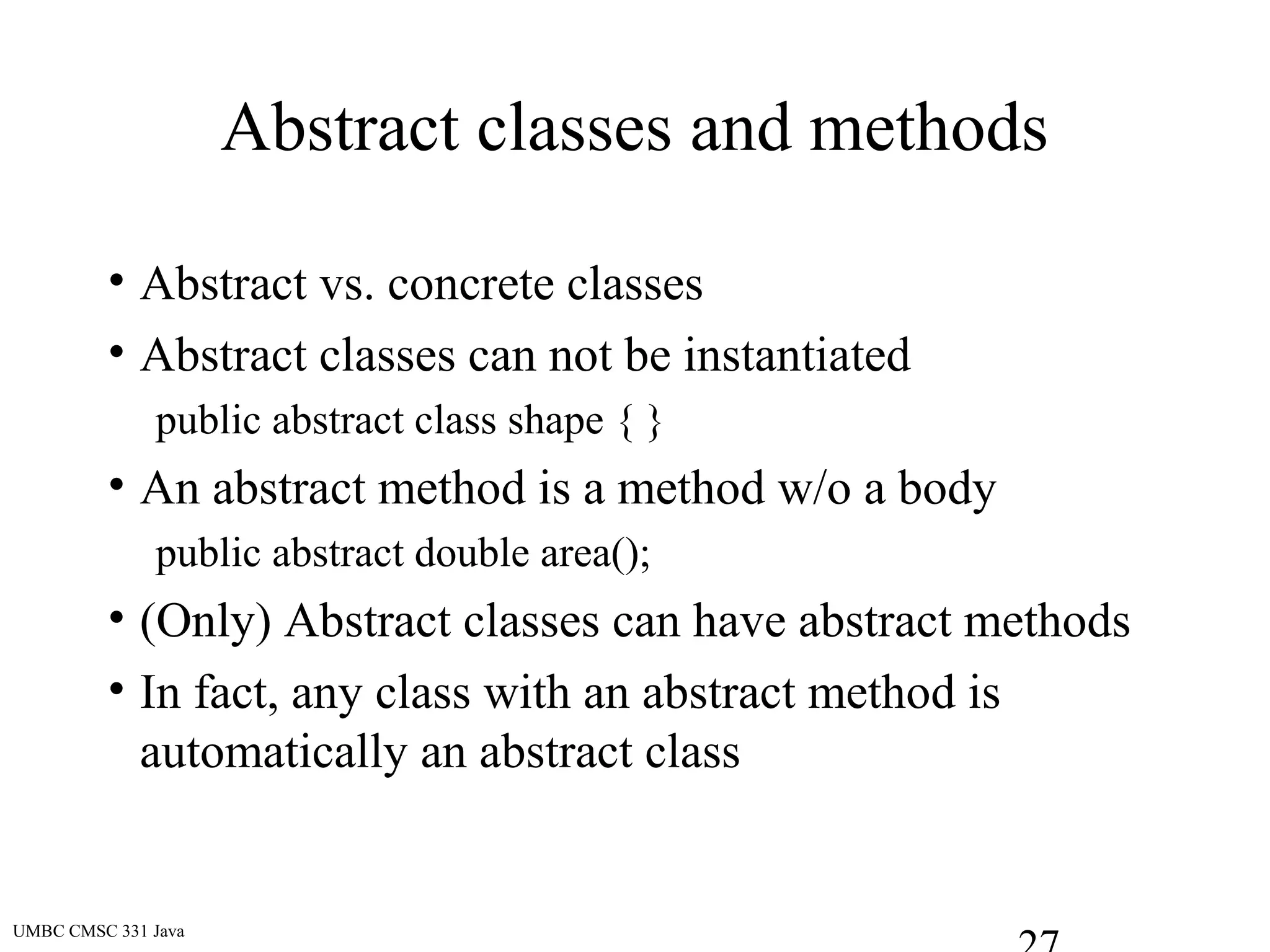 UMBC CMSC 331 Java
Abstract classes and methods
• Abstract vs. concrete classes
• Abstract classes can not be instantiated
public abstract class shape { }
• An abstract method is a method w/o a body
public abstract double area();
• (Only) Abstract classes can have abstract methods
• In fact, any class with an abstract method is
automatically an abstract class
 