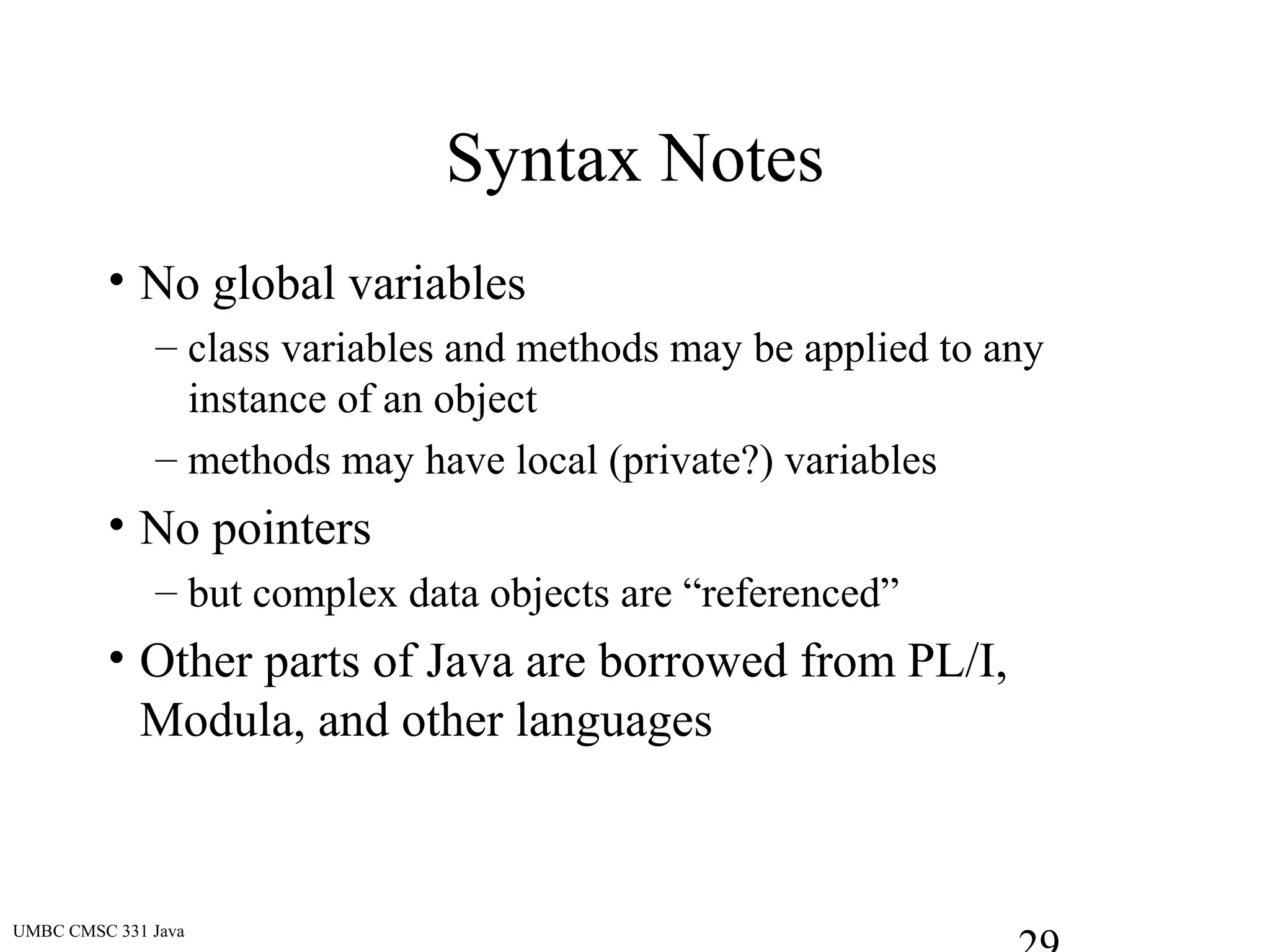 UMBC CMSC 331 Java
Syntax Notes
• No global variables
– class variables and methods may be applied to any
instance of an object
– methods may have local (private?) variables
• No pointers
– but complex data objects are “referenced”
• Other parts of Java are borrowed from PL/I,
Modula, and other languages
 