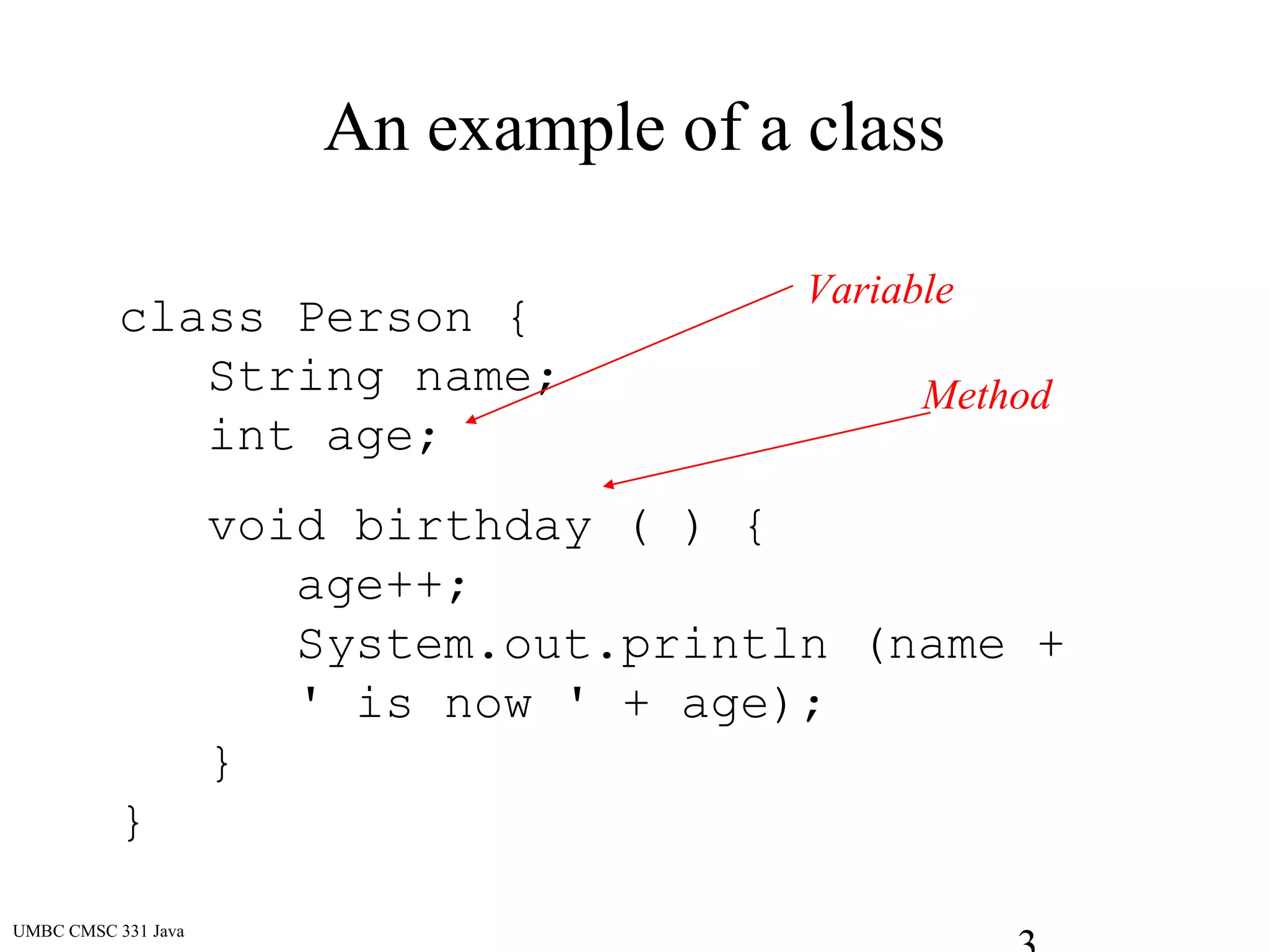UMBC CMSC 331 Java
An example of a class
class Person {
String name;
int age;
void birthday ( ) {
age++;
System.out.println (name +
' is now ' + age);
}
}
Variable
Method
 