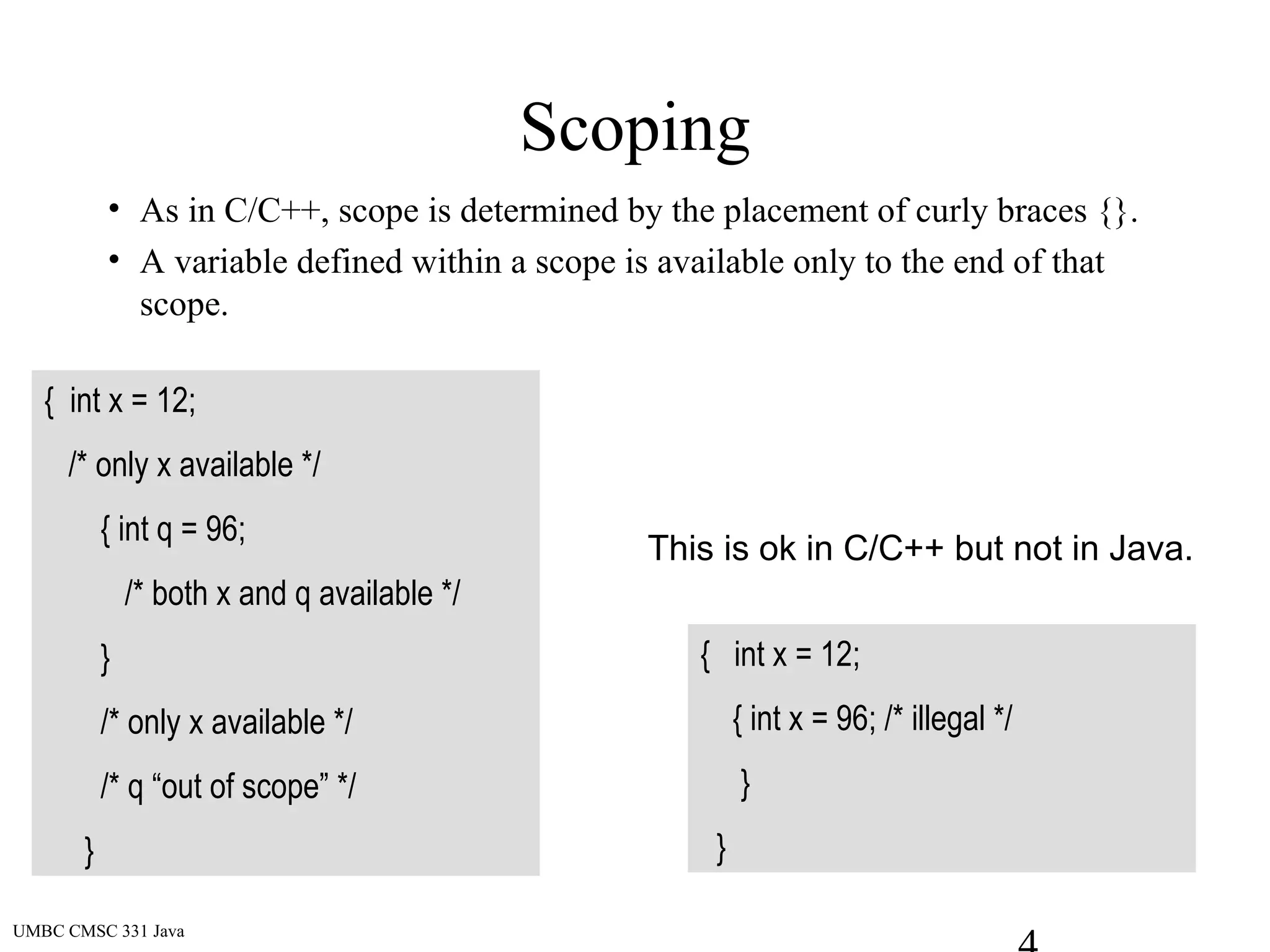 UMBC CMSC 331 Java
Scoping
• As in C/C++, scope is determined by the placement of curly braces {}.
• A variable defined within a scope is available only to the end of that
scope.
{ int x = 12;
/* only x available */
{ int q = 96;
/* both x and q available */
}
/* only x available */
/* q “out of scope” */
}
{ int x = 12;
{ int x = 96; /* illegal */
}
}
This is ok in C/C++ but not in Java.
 