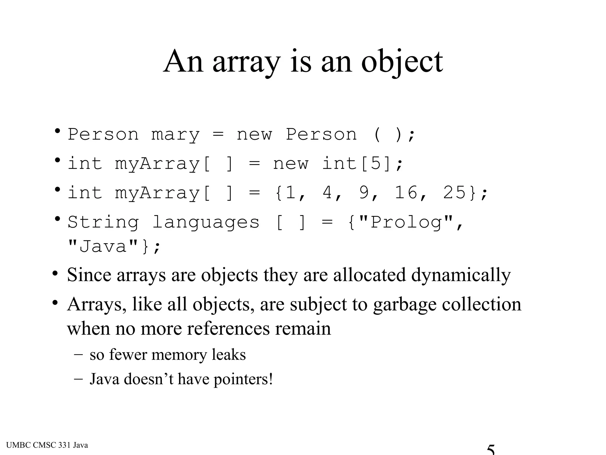 UMBC CMSC 331 Java
An array is an object
• Person mary = new Person ( );
• int myArray[ ] = new int[5];
• int myArray[ ] = {1, 4, 9, 16, 25};
• String languages [ ] = {"Prolog",
"Java"};
• Since arrays are objects they are allocated dynamically
• Arrays, like all objects, are subject to garbage collection
when no more references remain
– so fewer memory leaks
– Java doesn’t have pointers!
 