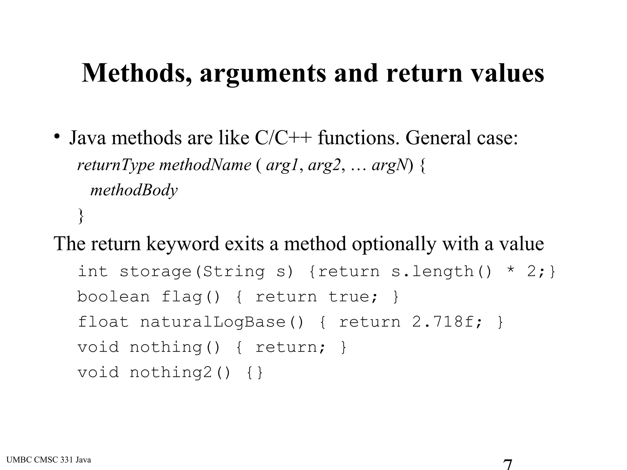 UMBC CMSC 331 Java
Methods, arguments and return values
• Java methods are like C/C++ functions. General case:
returnType methodName ( arg1, arg2, … argN) {
methodBody
}
The return keyword exits a method optionally with a value
int storage(String s) {return s.length() * 2;}
boolean flag() { return true; }
float naturalLogBase() { return 2.718f; }
void nothing() { return; }
void nothing2() {}
 