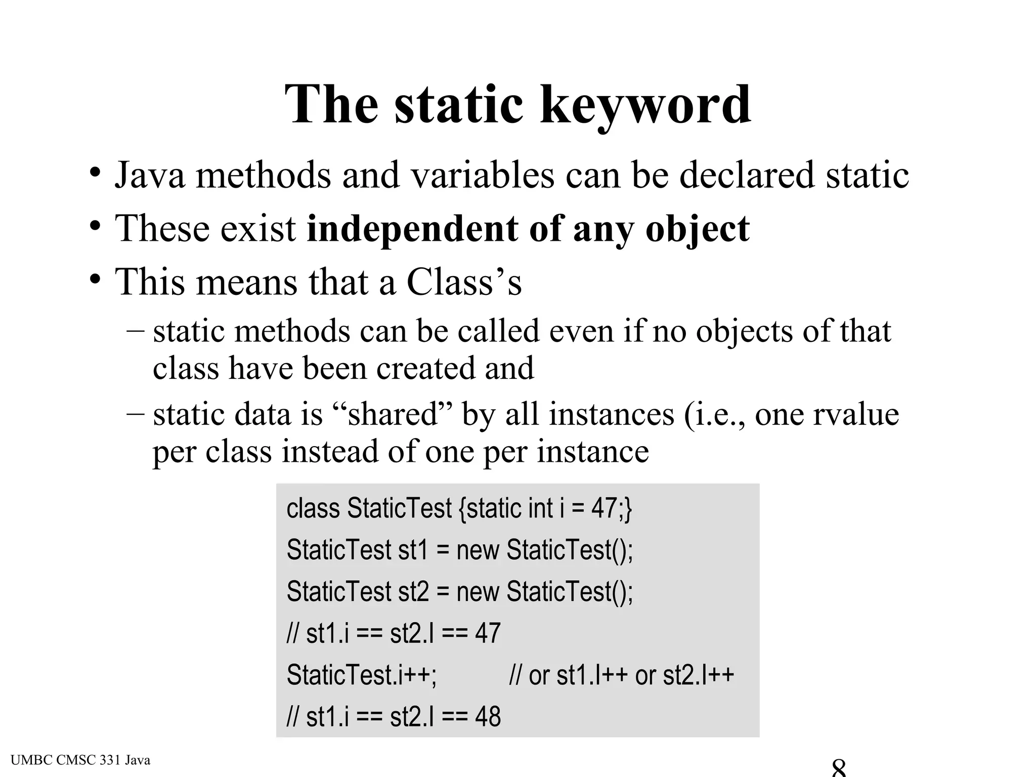 UMBC CMSC 331 Java
The static keyword
• Java methods and variables can be declared static
• These exist independent of any object
• This means that a Class’s
– static methods can be called even if no objects of that
class have been created and
– static data is “shared” by all instances (i.e., one rvalue
per class instead of one per instance
class StaticTest {static int i = 47;}
StaticTest st1 = new StaticTest();
StaticTest st2 = new StaticTest();
// st1.i == st2.I == 47
StaticTest.i++; // or st1.I++ or st2.I++
// st1.i == st2.I == 48
 