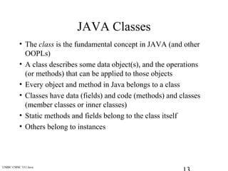 UMBC CMSC 331 Java
JAVA Classes
• The class is the fundamental concept in JAVA (and other
OOPLs)
• A class describes some data object(s), and the operations
(or methods) that can be applied to those objects
• Every object and method in Java belongs to a class
• Classes have data (fields) and code (methods) and classes
(member classes or inner classes)
• Static methods and fields belong to the class itself
• Others belong to instances
 