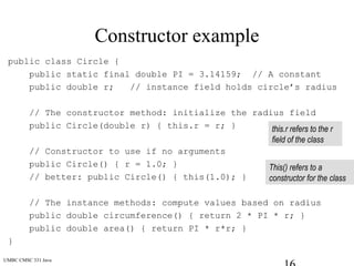 UMBC CMSC 331 Java
Constructor example
public class Circle {
public static final double PI = 3.14159; // A constant
public double r; // instance field holds circle’s radius
// The constructor method: initialize the radius field
public Circle(double r) { this.r = r; }
// Constructor to use if no arguments
public Circle() { r = 1.0; }
// better: public Circle() { this(1.0); }
// The instance methods: compute values based on radius
public double circumference() { return 2 * PI * r; }
public double area() { return PI * r*r; }
}
this.r refers to the r
field of the class
This() refers to a
constructor for the class
 