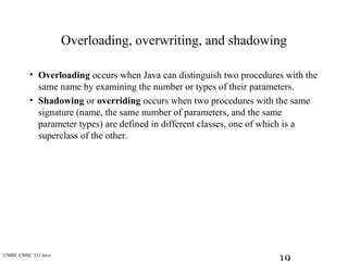 UMBC CMSC 331 Java
Overloading, overwriting, and shadowing
• Overloading occurs when Java can distinguish two procedures with the
same name by examining the number or types of their parameters.
• Shadowing or overriding occurs when two procedures with the same
signature (name, the same number of parameters, and the same
parameter types) are defined in different classes, one of which is a
superclass of the other.
 
