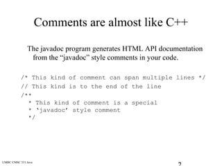UMBC CMSC 331 Java
Comments are almost like C++
The javadoc program generates HTML API documentation
from the “javadoc” style comments in your code.
/* This kind of comment can span multiple lines */
// This kind is to the end of the line
/**
* This kind of comment is a special
* ‘javadoc’ style comment
*/
 