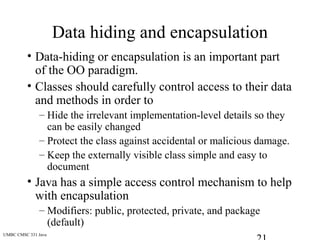 UMBC CMSC 331 Java
Data hiding and encapsulation
• Data-hiding or encapsulation is an important part
of the OO paradigm.
• Classes should carefully control access to their data
and methods in order to
– Hide the irrelevant implementation-level details so they
can be easily changed
– Protect the class against accidental or malicious damage.
– Keep the externally visible class simple and easy to
document
• Java has a simple access control mechanism to help
with encapsulation
– Modifiers: public, protected, private, and package
(default)
 