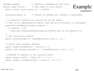 UMBC CMSC 331 Java
Example
encapsulation
package shapes; // Specify a package for the class
public class Circle { // The class is still public
public static final double PI = 3.14159;
protected double r; // Radius is hidden, but visible to subclasses
// A method to enforce the restriction on the radius
// This is an implementation detail that may be of interest to subclasses
protected checkRadius(double radius) {
if (radius < 0.0)
throw new IllegalArgumentException("radius may not be negative.");
}
// The constructor method
public Circle(double r) {checkRadius(r); this.r = r; }
// Public data accessor methods
public double getRadius() { return r; };
public void setRadius(double r) { checkRadius(r); this.r = r;}
// Methods to operate on the instance field
public double area() { return PI * r * r; }
public double circumference() { return 2 * PI * r; }
}
 