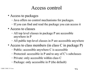 UMBC CMSC 331 Java
Access control
• Access to packages
– Java offers no control mechanisms for packages.
– If you can find and read the package you can access it
• Access to classes
– All top level classes in package P are accessible
anywhere in P
– All public top-level classes in P are accessible anywhere
• Access to class members (in class C in package P)
– Public: accessible anywhere C is accessible
– Protected: accessible in P and to any of C’s subclasses
– Private: only accessible within class C
– Package: only accessible in P (the default)
 