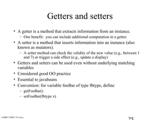 UMBC CMSC 331 Java
Getters and setters
• A getter is a method that extracts information from an instance.
– One benefit: you can include additional computation in a getter.
• A setter is a method that inserts information into an instance (also
known as mutators).
– A setter method can check the validity of the new value (e.g., between 1
and 7) or trigger a side effect (e.g., update a display)
• Getters and setters can be used even without underlying matching
variables
• Considered good OO practice
• Essential to javabeans
• Convention: for variable fooBar of type fbtype, define
– getFooBar()
– setFooBar(fbtype x)
 