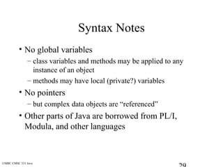 UMBC CMSC 331 Java
Syntax Notes
• No global variables
– class variables and methods may be applied to any
instance of an object
– methods may have local (private?) variables
• No pointers
– but complex data objects are “referenced”
• Other parts of Java are borrowed from PL/I,
Modula, and other languages
 