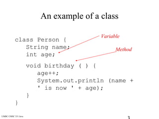 UMBC CMSC 331 Java
An example of a class
class Person {
String name;
int age;
void birthday ( ) {
age++;
System.out.println (name +
' is now ' + age);
}
}
Variable
Method
 