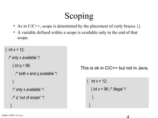 UMBC CMSC 331 Java
Scoping
• As in C/C++, scope is determined by the placement of curly braces {}.
• A variable defined within a scope is available only to the end of that
scope.
{ int x = 12;
/* only x available */
{ int q = 96;
/* both x and q available */
}
/* only x available */
/* q “out of scope” */
}
{ int x = 12;
{ int x = 96; /* illegal */
}
}
This is ok in C/C++ but not in Java.
 