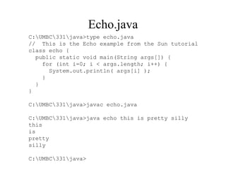 Echo.java
C:UMBC331java>type echo.java
// This is the Echo example from the Sun tutorial
class echo {
public static void main(String args[]) {
for (int i=0; i < args.length; i++) {
System.out.println( args[i] );
}
}
}
C:UMBC331java>javac echo.java
C:UMBC331java>java echo this is pretty silly
this
is
pretty
silly
C:UMBC331java>
 