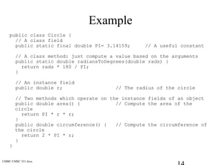 UMBC CMSC 331 Java
Example
public class Circle {
// A class field
public static final double PI= 3.14159; // A useful constant
// A class method: just compute a value based on the arguments
public static double radiansToDegrees(double rads) {
return rads * 180 / PI;
}
// An instance field
public double r; // The radius of the circle
// Two methods which operate on the instance fields of an object
public double area() { // Compute the area of the
circle
return PI * r * r;
}
public double circumference() { // Compute the circumference of
the circle
return 2 * PI * r;
}
}
 