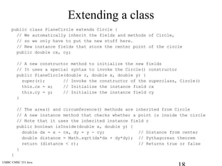 UMBC CMSC 331 Java
Extending a class
public class PlaneCircle extends Circle {
// We automatically inherit the fields and methods of Circle,
// so we only have to put the new stuff here.
// New instance fields that store the center point of the circle
public double cx, cy;
// A new constructor method to initialize the new fields
// It uses a special syntax to invoke the Circle() constructor
public PlaneCircle(double r, double x, double y) {
super(r); // Invoke the constructor of the superclass, Circle()
this.cx = x; // Initialize the instance field cx
this.cy = y; // Initialize the instance field cy
}
// The area() and circumference() methods are inherited from Circle
// A new instance method that checks whether a point is inside the circle
// Note that it uses the inherited instance field r
public boolean isInside(double x, double y) {
double dx = x - cx, dy = y - cy; // Distance from center
double distance = Math.sqrt(dx*dx + dy*dy); // Pythagorean theorem
return (distance < r); // Returns true or false
}
}
 