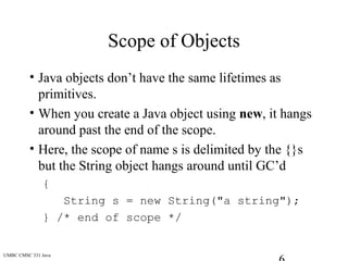 UMBC CMSC 331 Java
Scope of Objects
• Java objects don’t have the same lifetimes as
primitives.
• When you create a Java object using new, it hangs
around past the end of the scope.
• Here, the scope of name s is delimited by the {}s
but the String object hangs around until GC’d
{
String s = new String("a string");
} /* end of scope */
 