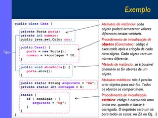 Exemplo
public class Casa {
private Porta porta;
private int numero;
public java.awt.Color cor;
public Casa() {
porta = new Porta();
numero = ++contagem * 10;
}

Tipo

public void abrePorta() {
porta.abre();
}
public static String arquiteto = "Zé";
private static int contagem = 0;
static {
if ( condição ) {
arquiteto = "Og";
}
}
}

Atributos de instância: cada
objeto poderá armazenar valores
diferentes nessas variáveis.
Procedimento de inicialização de
objetos (Construtor): código é
executado após a criação de cada
novo objeto. Cada objeto terá um
número diferente.
Método de instância: só é possível
chamá-lo se for através de um
objeto.
Atributos estáticos: não é preciso
criar objetos para usá-los. Todos
os objetos os compartilham.
Procedimento de inicialização
estático: código é executado uma
única vez, quando a classe é
carregada. O arquiteto será um só
para todas as casas: ou Zé ou Og.
18

 